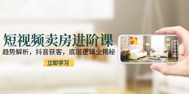 短视频卖房进阶课：趋势解析，抖音获客，底层逻辑全揭秘-U9联盟